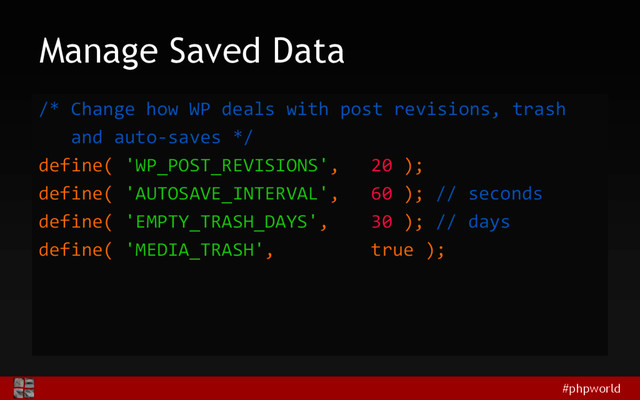 #phpworld
Manage Saved Data
/* Change how WP deals with post revisions, trash
and auto-saves */
define( 'WP_POST_REVISIONS', 20 );
define( 'AUTOSAVE_INTERVAL', 60 ); // seconds
define( 'EMPTY_TRASH_DAYS', 30 ); // days
define( 'MEDIA_TRASH', true );
