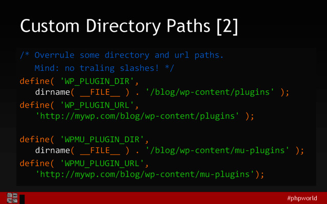 #phpworld
Custom Directory Paths [2]
/* Overrule some directory and url paths.
Mind: no traling slashes! */
define( 'WP_PLUGIN_DIR',
dirname( __FILE__ ) . '/blog/wp-content/plugins' );
define( 'WP_PLUGIN_URL',
'http://mywp.com/blog/wp-content/plugins' );
define( 'WPMU_PLUGIN_DIR',
dirname( __FILE__ ) . '/blog/wp-content/mu-plugins' );
define( 'WPMU_PLUGIN_URL',
'http://mywp.com/blog/wp-content/mu-plugins');
