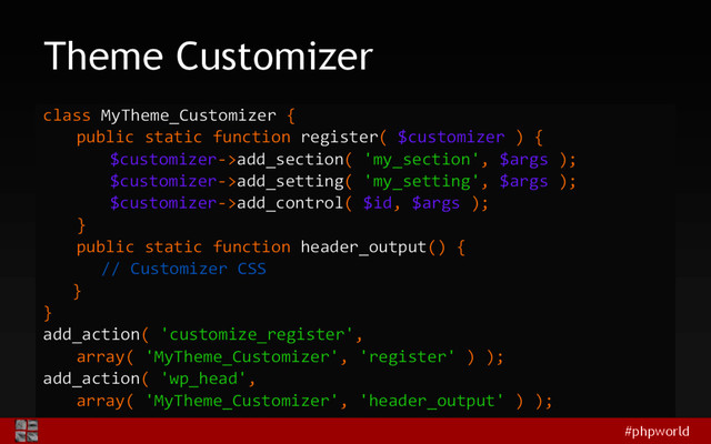 #phpworld
Theme Customizer
class MyTheme_Customizer {
public static function register( $customizer ) {
$customizer->add_section( 'my_section', $args );
$customizer->add_setting( 'my_setting', $args );
$customizer->add_control( $id, $args );
}
public static function header_output() {
// Customizer CSS
}
}
add_action( 'customize_register',
array( 'MyTheme_Customizer', 'register' ) );
add_action( 'wp_head',
array( 'MyTheme_Customizer', 'header_output' ) );
