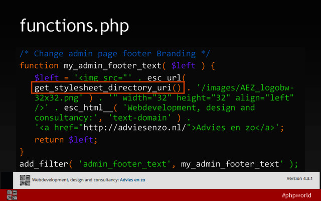 #phpworld
functions.php
/* Change admin page footer Branding */
function my_admin_footer_text( $left ) {
$left = '<img src="'%20.%20esc_url(%0Aget_stylesheet_directory_uri()%20.%20'/images/AEZ_logobw-%0A32x32.png'%20)%20.%20'" width="32" height="32">' . esc_html__( 'Webdevelopment, design and
consultancy:', 'text-domain' ) .
'<a href="http://adviesenzo.nl/">Advies en zo</a>';
return $left;
}
add_filter( 'admin_footer_text', my_admin_footer_text' );

