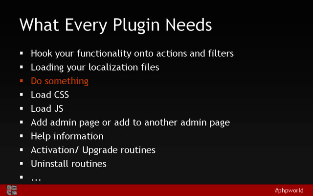 #phpworld
What Every Plugin Needs
 Hook your functionality onto actions and filters
 Loading your localization files
 Do something
 Load CSS
 Load JS
 Add admin page or add to another admin page
 Help information
 Activation/ Upgrade routines
 Uninstall routines
 ...
