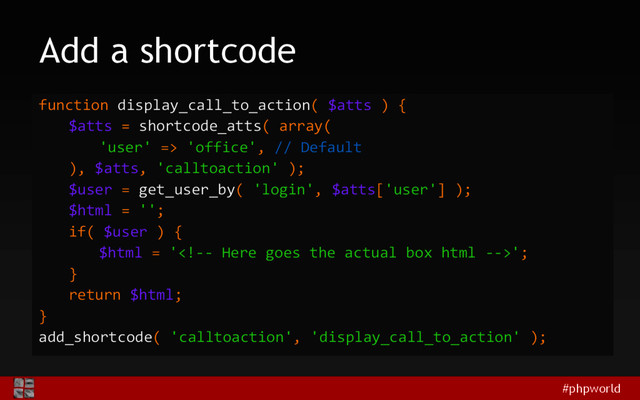 #phpworld
Add a shortcode
function display_call_to_action( $atts ) {
$atts = shortcode_atts( array(
'user' => 'office', // Default
), $atts, 'calltoaction' );
$user = get_user_by( 'login', $atts['user'] );
$html = '';
if( $user ) {
$html = '';
}
return $html;
}
add_shortcode( 'calltoaction', 'display_call_to_action' );
