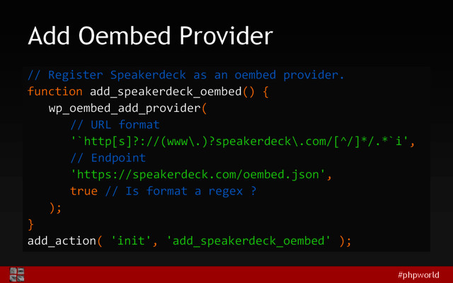 #phpworld
Add Oembed Provider
// Register Speakerdeck as an oembed provider.
function add_speakerdeck_oembed() {
wp_oembed_add_provider(
// URL format
'`http[s]?://(www\.)?speakerdeck\.com/[^/]*/.*`i',
// Endpoint
'https://speakerdeck.com/oembed.json',
true // Is format a regex ?
);
}
add_action( 'init', 'add_speakerdeck_oembed' );
