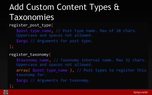 #phpworld
Add Custom Content Types &
Taxonomies
register_post_type(
$post_type_name, // Post type name. Max of 20 chars.
Uppercase and spaces not allowed.
$args // Arguments for post type.
);
register_taxonomy(
$taxonomy_name, // Taxonomy internal name. Max 32 chars.
Uppercase and spaces not allowed.
array( $post_type_name ), // Post types to register this
taxonomy for.
$args // Arguments for taxonomy.
);
