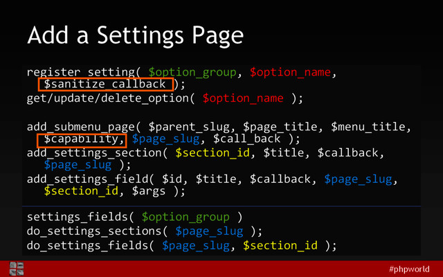 #phpworld
Add a Settings Page
register_setting( $option_group, $option_name,
$sanitize_callback );
get/update/delete_option( $option_name );
add_submenu_page( $parent_slug, $page_title, $menu_title,
$capability, $page_slug, $call_back );
add_settings_section( $section_id, $title, $callback,
$page_slug );
add_settings_field( $id, $title, $callback, $page_slug,
$section_id, $args );
settings_fields( $option_group )
do_settings_sections( $page_slug );
do_settings_fields( $page_slug, $section_id );
