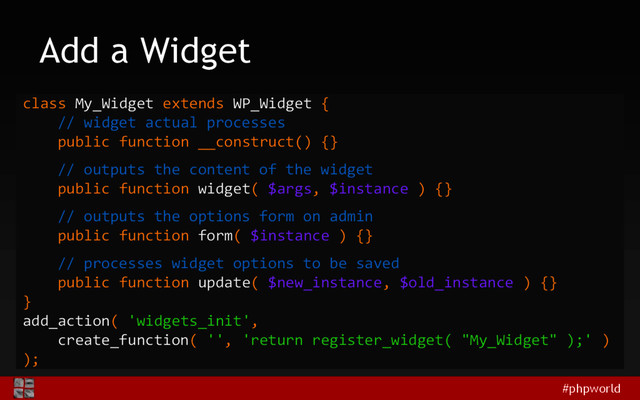 #phpworld
Add a Widget
class My_Widget extends WP_Widget {
// widget actual processes
public function __construct() {}
// outputs the content of the widget
public function widget( $args, $instance ) {}
// outputs the options form on admin
public function form( $instance ) {}
// processes widget options to be saved
public function update( $new_instance, $old_instance ) {}
}
add_action( 'widgets_init',
create_function( '', 'return register_widget( "My_Widget" );' )
);
