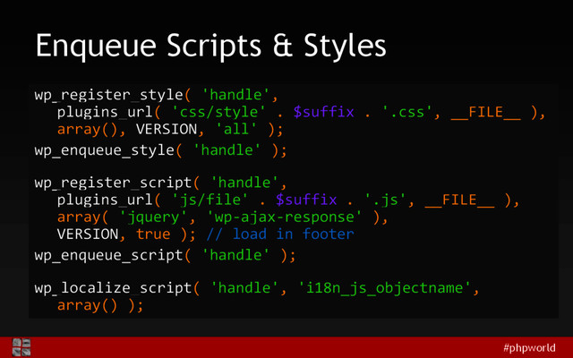 #phpworld
Enqueue Scripts & Styles
wp_register_style( 'handle',
plugins_url( 'css/style' . $suffix . '.css', __FILE__ ),
array(), VERSION, 'all' );
wp_enqueue_style( 'handle' );
wp_register_script( 'handle',
plugins_url( 'js/file' . $suffix . '.js', __FILE__ ),
array( 'jquery', 'wp-ajax-response' ),
VERSION, true ); // load in footer
wp_enqueue_script( 'handle' );
wp_localize_script( 'handle', 'i18n_js_objectname',
array() );
