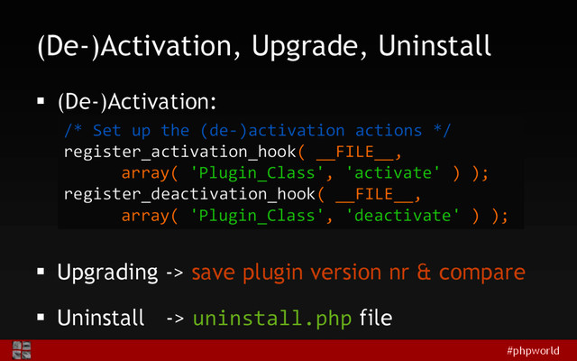#phpworld
(De-)Activation, Upgrade, Uninstall
 (De-)Activation:
 Upgrading -> save plugin version nr & compare
 Uninstall -> uninstall.php file
/* Set up the (de-)activation actions */
register_activation_hook( __FILE__,
array( 'Plugin_Class', 'activate' ) );
register_deactivation_hook( __FILE__,
array( 'Plugin_Class', 'deactivate' ) );
