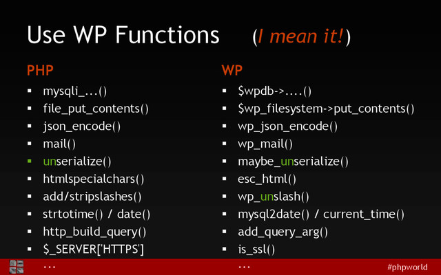 #phpworld
Use WP Functions
PHP
 mysqli_...()
 file_put_contents()
 json_encode()
 mail()
 unserialize()
 htmlspecialchars()
 add/stripslashes()
 strtotime() / date()
 http_build_query()
 $_SERVER['HTTPS']
...
WP
 $wpdb->....()
 $wp_filesystem->put_contents()
 wp_json_encode()
 wp_mail()
 maybe_unserialize()
 esc_html()
 wp_unslash()
 mysql2date() / current_time()
 add_query_arg()
 is_ssl()
...
(I mean it!)
