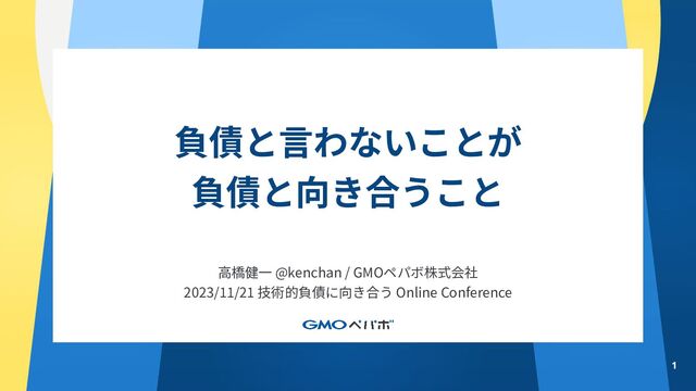 負債と⾔わないことが
負債と向き合うこと
1
⾼橋健⼀ @kenchan / GMOペパボ株式会社
2023/11/21 技術的負債に向き合う Online Conference
