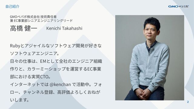 2
⾃⼰紹介
GMOペパボ株式会社 技術責任者
兼 EC事業部シニアエンジニアリングリード
⾼橋 健⼀ Kenichi Takahashi
Rubyとアジャイルなソフトウェア開発が好きな
ソフトウェアエンジニア。
⽇々の仕事は、EMとして全社のエンジニア組織
作りと、カラーミーショップを運営するEC事業
部における実質CTO。
インターネットでは @kenchan で活動中。フォ
ロー、チャンネル登録、⾼評価よろしくおねが
いします。
