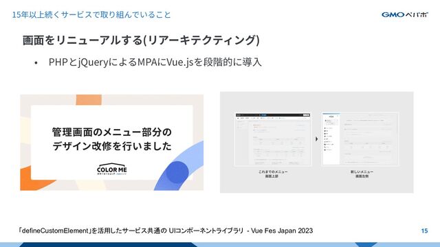 • PHPとjQueryによるMPAにVue.jsを段階的に導⼊
15年以上続くサービスで取り組んでいること
画⾯をリニューアルする(リアーキテクティング)
15
「defineCustomElement」を活用したサービス共通の UIコンポーネントライブラリ - Vue Fes Japan 2023
