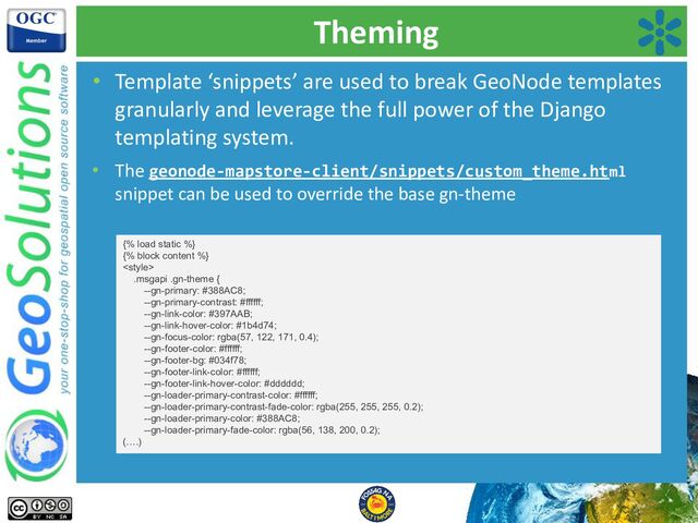 Theming
• Template ‘snippets’ are used to break GeoNode templates
granularly and leverage the full power of the Django
templating system.
• The geonode-mapstore-client/snippets/custom_theme.html
snippet can be used to override the base gn-theme
{% load static %}
{% block content %}

.msgapi .gn-theme {
--gn-primary: #388AC8;
--gn-primary-contrast: #ffffff;
--gn-link-color: #397AAB;
--gn-link-hover-color: #1b4d74;
--gn-focus-color: rgba(57, 122, 171, 0.4);
--gn-footer-color: #ffffff;
--gn-footer-bg: #034f78;
--gn-footer-link-color: #ffffff;
--gn-footer-link-hover-color: #dddddd;
--gn-loader-primary-contrast-color: #ffffff;
--gn-loader-primary-contrast-fade-color: rgba(255, 255, 255, 0.2);
--gn-loader-primary-color: #388AC8;
--gn-loader-primary-fade-color: rgba(56, 138, 200, 0.2);
(….)
