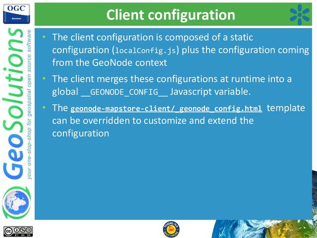 Client configuration
• The client configuration is composed of a static
configuration (localConfig.js) plus the configuration coming
from the GeoNode context
• The client merges these configurations at runtime into a
global __GEONODE_CONFIG__ Javascript variable.
• The geonode-mapstore-client/_geonode_config.html template
can be overridden to customize and extend the
configuration
