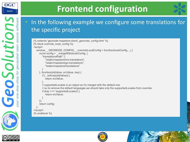 Frontend configuration
• In the following example we configure some translations for
the specific project
{% extends 'geonode-mapstore-client/_geonode_config.html' %}
{% block override_local_config %}

window.__GEONODE_CONFIG__.overrideLocalConfig = function(localConfig, _) {
const config = _.mergeWith(localConfig, {
"translationsPath": [
"/static/mapstore/ms-translations",
"/static/mapstore/gn-translations",
"/static/mapstore/translations"
]
}, function(objValue, srcValue, key) {
if (_.isArray(objValue)) {
return srcValue;
}
// supportedLocales is an object so it's merged with the default one
// so to remove the default languages we should take only the supportedLocales from override
if (key === 'supportedLocales') {
return srcValue;
}
});
return config;
};

{% endblock %}
