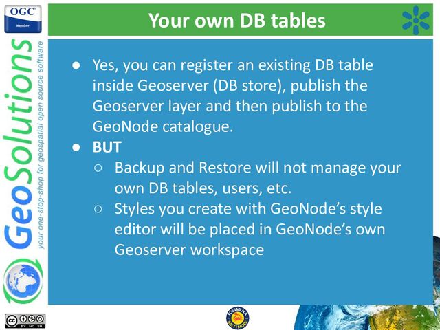 Your own DB tables
● Yes, you can register an existing DB table
inside Geoserver (DB store), publish the
Geoserver layer and then publish to the
GeoNode catalogue.
● BUT
○ Backup and Restore will not manage your
own DB tables, users, etc.
○ Styles you create with GeoNode’s style
editor will be placed in GeoNode’s own
Geoserver workspace
