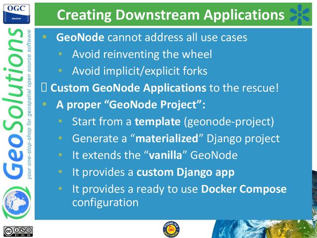 Creating Downstream Applications
• GeoNode cannot address all use cases
• Avoid reinventing the wheel
• Avoid implicit/explicit forks
🡪 Custom GeoNode Applications to the rescue!
• A proper “GeoNode Project”:
• Start from a template (geonode-project)
• Generate a “materialized” Django project
• It extends the “vanilla” GeoNode
• It provides a custom Django app
• It provides a ready to use Docker Compose
configuration
