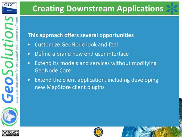 Creating Downstream Applications
This approach offers several opportunities
• Customize GeoNode look and feel
• Define a brand new end user interface
• Extend its models and services without modifying
GeoNode Core
• Extend the client application, including developing
new MapStore client plugins
