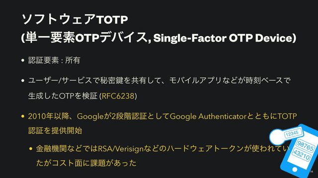 ιϑτ΢ΣΞTOTP
 
(୯ҰཁૉOTPσόΠε, Single-Factor OTP Device)
￼
14
• ೝূཁૉ : ॴ༗


• Ϣʔβʔ/αʔϏεͰൿີ伴Λڞ༗ͯ͠ɺϞόΠϧΞϓϦͳͲ͕࣌ࠁϕʔεͰ
ੜ੒ͨ͠OTPΛݕূ (RFC6238)


• 2010೥Ҏ߱ɺGoogle͕2ஈ֊ೝূͱͯ͠Google Authenticatorͱͱ΋ʹTOTP
ೝূΛఏڙ։࢝


• ۚ༥ػؔͳͲͰ͸RSA/VerisignͳͲͷϋʔυ΢ΣΞτʔΫϯ͕࢖ΘΕ͍ͯ
͕ͨίετ໘ʹ՝୊͕͋ͬͨ
