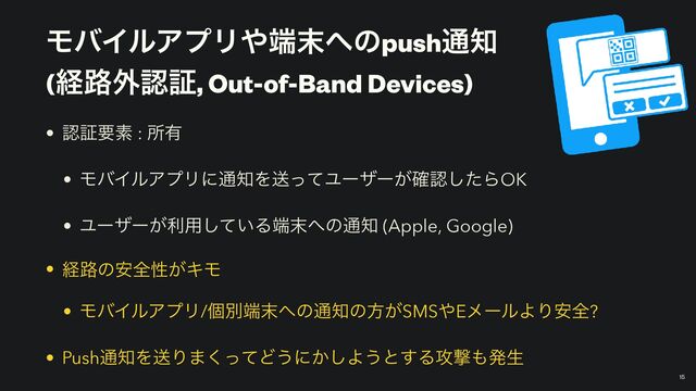 ϞόΠϧΞϓϦ΍୺຤΁ͷpush௨஌
 
(ܦ࿏֎ೝূ, Out-of-Band Devices)
￼
15
• ೝূཁૉ : ॴ༗


• ϞόΠϧΞϓϦʹ௨஌ΛૹͬͯϢʔβʔ͕֬ೝͨ͠ΒOK


• Ϣʔβʔ͕ར༻͍ͯ͠Δ୺຤΁ͷ௨஌ (Apple, Google)


• ܦ࿏ͷ҆શੑ͕ΩϞ


• ϞόΠϧΞϓϦ/ݸผ୺຤΁ͷ௨஌ͷํ͕SMS΍EϝʔϧΑΓ҆શ?


• Push௨஌ΛૹΓ·ͬͯ͘Ͳ͏ʹ͔͠Α͏ͱ͢Δ߈ܸ΋ൃੜ

