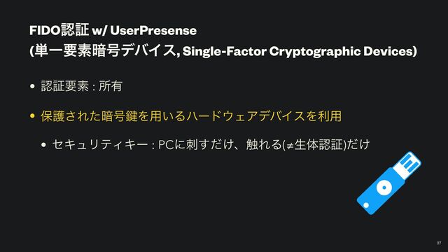 FIDOೝূ w/ UserPresense
 
(୯Ұཁૉ҉߸σόΠε, Single-Factor Cryptographic Devices)
￼
27
• ೝূཁૉ : ॴ༗


• อޢ͞Εͨ҉߸伴Λ༻͍Δϋʔυ΢ΣΞσόΠεΛར༻


• ηΩϡϦςΟΩʔ : PCʹ͚ࢗͩ͢ɺ৮ΕΔ(≠ੜମೝূ)͚ͩ
