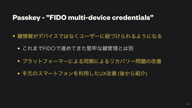 Passkey - ”FIDO multi-device credentials”
￼
31
• 伴৘ใ͕σόΠεͰ͸ͳ͘Ϣʔβʔʹඥ͚ͮΒΕΔΑ͏ʹͳΔ


• ͜Ε·ͰFIDOͰਐΊ͖ͯͨݎ࿚ͳ伴؅ཧͱ͸ผ


• ϓϥοτϑΥʔϚʔʹΑΔಉظʹΑΔϦΧόϦʔ໰୊ͷվળ


• खݩͷεϚʔτϑΥϯΛར༻ͨ͠UXվળ (ޙ͔Β঺հ)
