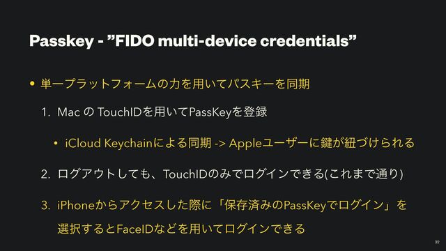 Passkey - ”FIDO multi-device credentials”
￼
32
• ୯ҰϓϥοτϑΥʔϜͷྗΛ༻͍ͯύεΩʔΛಉظ


1. Mac ͷ TouchIDΛ༻͍ͯPassKeyΛొ࿥


• iCloud KeychainʹΑΔಉظ -> AppleϢʔβʔʹ伴͕ඥ͚ͮΒΕΔ


2. ϩάΞ΢τͯ͠΋ɺTouchIDͷΈͰϩάΠϯͰ͖Δ(͜Ε·Ͱ௨Γ)


3. iPhone͔ΒΞΫηεͨ͠ࡍʹʮอଘࡁΈͷPassKeyͰϩάΠϯʯΛ
બ୒͢ΔͱFaceIDͳͲΛ༻͍ͯϩάΠϯͰ͖Δ
