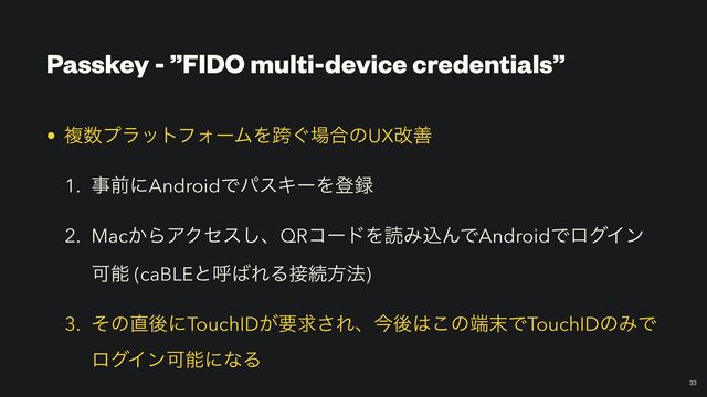 Passkey - ”FIDO multi-device credentials”
￼
33
• ෳ਺ϓϥοτϑΥʔϜΛލ͙৔߹ͷUXվળ


1. ࣄલʹAndroidͰύεΩʔΛొ࿥


2. Mac͔ΒΞΫηε͠ɺQRίʔυΛಡΈࠐΜͰAndroidͰϩάΠϯ
Մೳ (caBLEͱݺ͹ΕΔ઀ଓํ๏)


3. ͦͷ௚ޙʹTouchID͕ཁٻ͞Εɺࠓޙ͸͜ͷ୺຤ͰTouchIDͷΈͰ
ϩάΠϯՄೳʹͳΔ

