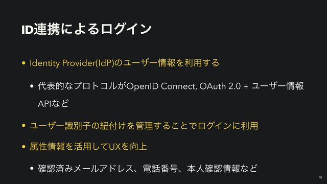 ID࿈ܞʹΑΔϩάΠϯ
￼
35
• Identity Provider(IdP)ͷϢʔβʔ৘ใΛར༻͢Δ


• ୅දతͳϓϩτίϧ͕OpenID Connect, OAuth 2.0 + Ϣʔβʔ৘ใ
APIͳͲ


• Ϣʔβʔࣝผࢠͷඥ෇͚Λ؅ཧ͢Δ͜ͱͰϩάΠϯʹར༻


• ଐੑ৘ใΛ׆༻ͯ͠UXΛ޲্


• ֬ೝࡁΈϝʔϧΞυϨεɺి࿩൪߸ɺຊਓ֬ೝ৘ใͳͲ

