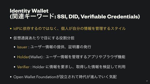 Identity Wallet
 
(ؔ࿈Ωʔϫʔυ: SSI, DID, Veri
fi
able Credentials)
￼
37
• IdPʹґଘ͢ΔͷͰ͸ͳ͘ɺݸਓ͕ࣗ෼ͷ৘ใΛ؅ཧ͢ΔελΠϧ


• Ծ૝௨՟͋ͨΓͰ໨ʹ͢Δ໾ׂ෼୲


• Issuer : Ϣʔβʔ৘ใͷఏڙɺূ໌ॻͷൃߦ


• Holder(Wallet) : Ϣʔβʔ৘ใΛ؅ཧ͢ΔΞϓϦ΍ϒϥ΢βػೳ


• Veri
fi
er : Holder ʹ৘ใΛཁٻ͠ɺऔಘͨ͠৘ใΛݕূͯ͠ར༻


• Open Wallet Foundation͕ઃཱ͞Εͯ࣌୅͕ਐΜͰ͍͘ؾ഑
