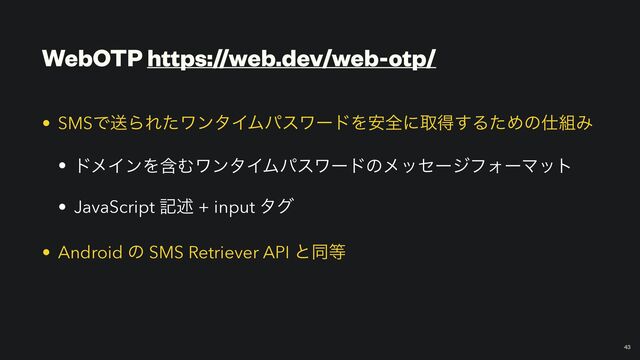 WebOTP https://web.dev/web-otp/
￼
43
• SMSͰૹΒΕͨϫϯλΠϜύεϫʔυΛ҆શʹऔಘ͢ΔͨΊͷ࢓૊Έ


• υϝΠϯΛؚΉϫϯλΠϜύεϫʔυͷϝοηʔδϑΥʔϚοτ


• JavaScript هड़ + input λά


• Android ͷ SMS Retriever API ͱಉ౳

