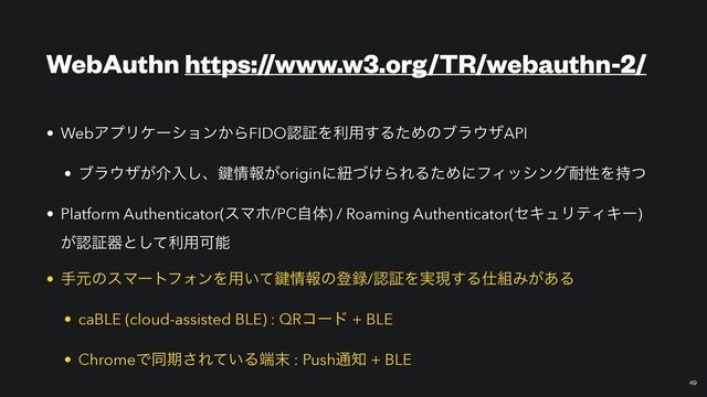 WebAuthn https://www.w3.org/TR/webauthn-2/
￼
49
• WebΞϓϦέʔγϣϯ͔ΒFIDOೝূΛར༻͢ΔͨΊͷϒϥ΢βAPI


• ϒϥ΢β͕հೖ͠ɺ伴৘ใ͕originʹඥ͚ͮΒΕΔͨΊʹϑΟογϯά଱ੑΛ࣋ͭ


• Platform Authenticator(εϚϗ/PCࣗମ) / Roaming Authenticator(ηΩϡϦςΟΩʔ)
͕ೝূثͱͯ͠ར༻Մೳ


• खݩͷεϚʔτϑΥϯΛ༻͍ͯ伴৘ใͷొ࿥/ೝূΛ࣮ݱ͢Δ࢓૊Έ͕͋Δ


• caBLE (cloud-assisted BLE) : QRίʔυ + BLE


• ChromeͰಉظ͞Ε͍ͯΔ୺຤ : Push௨஌ + BLE
