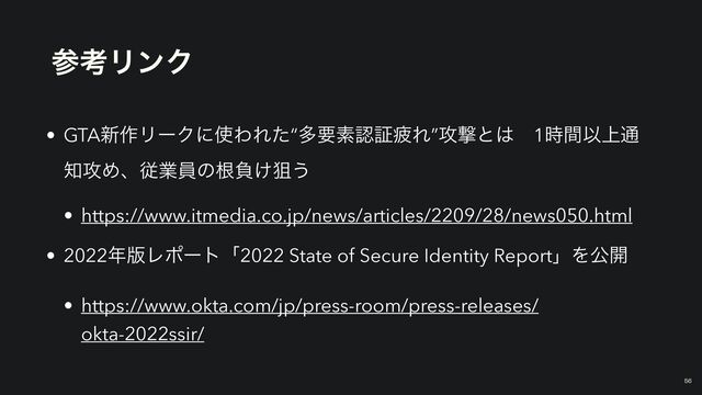 ࢀߟϦϯΫ
￼
56
• GTA৽࡞ϦʔΫʹ࢖ΘΕͨ“ଟཁૉೝূർΕ”߈ܸͱ͸ɹ1࣌ؒҎ্௨
஌߈Ίɺैۀһͷࠜෛ͚ૂ͏


• https://www.itmedia.co.jp/news/articles/2209/28/news050.html


• 2022೥൛Ϩϙʔτʮ2022 State of Secure Identity ReportʯΛެ։


• https://www.okta.com/jp/press-room/press-releases/
okta-2022ssir/
