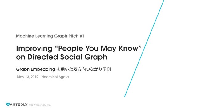 ©2019 Wantedly, Inc.
Improving “People You May Know” 
on Directed Social Graph
Machine Learning Graph Pitch #1
May 13, 2019 - Naomichi Agata
Graph Embedding Λ༻͍ͨ૒ํ޲ͭͳ͕Γ༧ଌ
