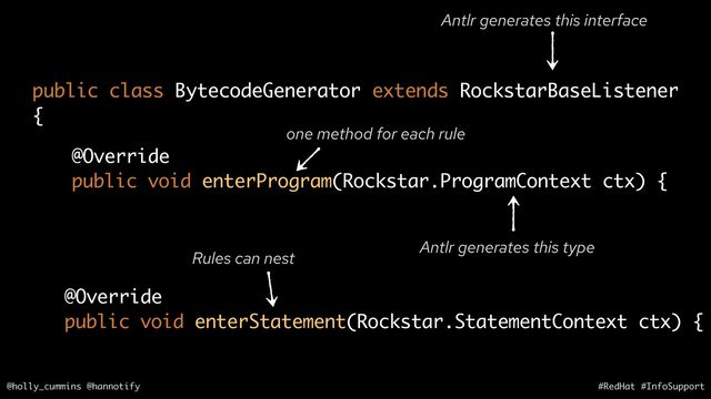 @holly_cummins @hannotify #RedHat #InfoSupport
@Override
public void enterProgram(Rockstar.ProgramContext ctx) {
public class BytecodeGenerator extends RockstarBaseListener
{
one method for each rule
Antlr generates this interface
Antlr generates this type
@Override
public void enterStatement(Rockstar.StatementContext ctx) {
Rules can nest
