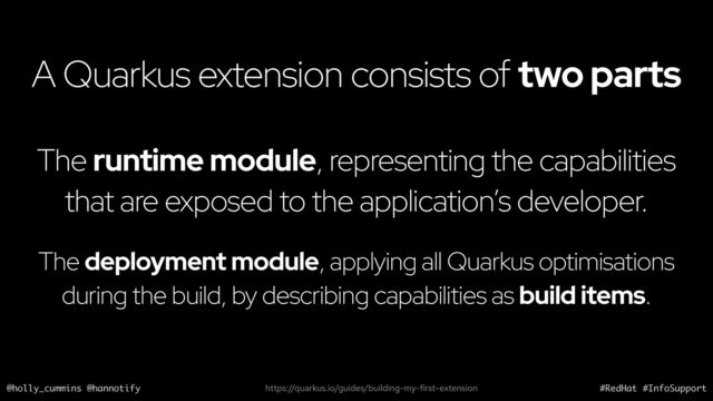@holly_cummins @hannotify #RedHat #InfoSupport
A Quarkus extension consists of two parts
The runtime module, representing the capabilities
that are exposed to the application’s developer.
https://quarkus.io/guides/building-my-first-extension
The deployment module, applying all Quarkus optimisations
during the build, by describing capabilities as build items.
