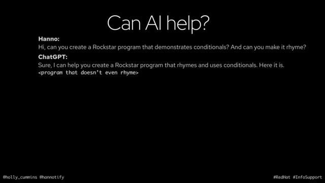 @holly_cummins @hannotify #RedHat #InfoSupport
Can AI help?
Hanno:
Hi, can you create a Rockstar program that demonstrates conditionals? And can you make it rhyme?
ChatGPT:
Sure, I can help you create a Rockstar program that rhymes and uses conditionals. Here it is.


