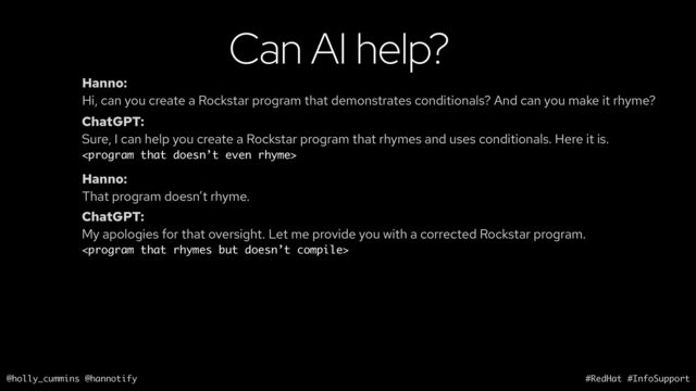 @holly_cummins @hannotify #RedHat #InfoSupport
Can AI help?
Hanno:
Hi, can you create a Rockstar program that demonstrates conditionals? And can you make it rhyme?
ChatGPT:
Sure, I can help you create a Rockstar program that rhymes and uses conditionals. Here it is.

Hanno:
That program doesn’t rhyme.
ChatGPT:
My apologies for that oversight. Let me provide you with a corrected Rockstar program.

