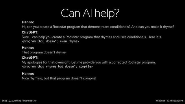 @holly_cummins @hannotify #RedHat #InfoSupport
Can AI help?
Hanno:
Hi, can you create a Rockstar program that demonstrates conditionals? And can you make it rhyme?
ChatGPT:
Sure, I can help you create a Rockstar program that rhymes and uses conditionals. Here it is.

Hanno:
That program doesn’t rhyme.
ChatGPT:
My apologies for that oversight. Let me provide you with a corrected Rockstar program.

Hanno:
Nice rhyming, but that program doesn’t compile!
