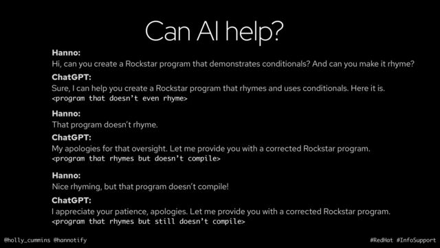 @holly_cummins @hannotify #RedHat #InfoSupport
Can AI help?
Hanno:
Hi, can you create a Rockstar program that demonstrates conditionals? And can you make it rhyme?
ChatGPT:
Sure, I can help you create a Rockstar program that rhymes and uses conditionals. Here it is.

Hanno:
That program doesn’t rhyme.
ChatGPT:
My apologies for that oversight. Let me provide you with a corrected Rockstar program.

Hanno:
Nice rhyming, but that program doesn’t compile!
ChatGPT:
I appreciate your patience, apologies. Let me provide you with a corrected Rockstar program.

