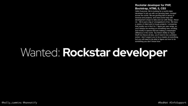 @holly_cummins @hannotify #RedHat #InfoSupport
Wanted: Rockstar developer
Rockstar developer for PHP,
Bootstrap, HTML 5, CS3
Hello Everyone, We’re looking for a world-class
developer to join up with our growing team, located
across the world. We are growing fast in terms of
revenue and projects, and need some help with
development chops to take and run with things. About
Us - We’re just a big ol’ smorgasbord of fun. We have
a variety of client and in-house projects / companies
that mostly run in the 6 to 7
fi
gure per year range, so
you’ll always be working on something new, exciting,
and mostly in spaces that are making a meaningful
di
ff
erence in the world. Top Notch Ability to Figure
Stu
ff
Out Above all else, you’ll need to be a problem
solver. I don’t expect you to be a master at everything,
but you will need to be able to
fi
gure out how to do
something you don’t know how.
