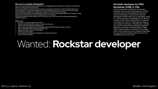 @holly_cummins @hannotify #RedHat #InfoSupport
Wanted: Rockstar developer
Are you a rockstar developer?
Are you an experienced developer looking for a new challenge and an opportunity to advance your skills and
career in a great working environment? 

If you are an ambitious, self-starter able to thrive in a startup environment, we have the perfect job for you! 

We are looking for a competent programmer with PHP expertise who will be our
fi
rst in-house technology
expert and play an integral role in setting the company’s overall development strategy. 

You will work directly under the founding team and will act as both a technology expert and consultant, making
decisions that will impact the current and future state of our product. 

The perfect candidate will be familiar with PHP, Laravel, SQL, CSS, and have a general understanding of
martech solutions. 

Who you are
• By nature, a friendly, helpful human being 

• Must be comfortable with working in an existing code base 

• Able to read and understand existing code 

• Able to use good judgment when evaluating trade-o
ff
s between speed, quality, and cost 

• Able to debug and work backwards through code 

• Speaks and writes clearly and articulately 

• Must be end-user centric

• Has a knack for thinking and developing in a future-proof manner 

• This is a full-time position
Rockstar developer for PHP,
Bootstrap, HTML 5, CS3
Hello Everyone, We’re looking for a world-class
developer to join up with our growing team, located
across the world. We are growing fast in terms of
revenue and projects, and need some help with
development chops to take and run with things. About
Us - We’re just a big ol’ smorgasbord of fun. We have
a variety of client and in-house projects / companies
that mostly run in the 6 to 7
fi
gure per year range, so
you’ll always be working on something new, exciting,
and mostly in spaces that are making a meaningful
di
ff
erence in the world. Top Notch Ability to Figure
Stu
ff
Out Above all else, you’ll need to be a problem
solver. I don’t expect you to be a master at everything,
but you will need to be able to
fi
gure out how to do
something you don’t know how.
