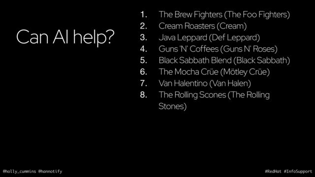 @holly_cummins @hannotify #RedHat #InfoSupport
Can AI help?
1. The Brew Fighters (The Foo Fighters)
2. Cream Roasters (Cream)
3. Java Leppard (Def Leppard)
4. Guns 'N' Coffees (Guns N' Roses)
5. Black Sabbath Blend (Black Sabbath)
6. The Mocha Crüe (Mötley Crüe)
7. Van Halentino (Van Halen)
8. The Rolling Scones (The Rolling
Stones)
