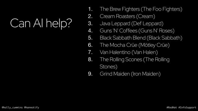 @holly_cummins @hannotify #RedHat #InfoSupport
Can AI help?
1. The Brew Fighters (The Foo Fighters)
2. Cream Roasters (Cream)
3. Java Leppard (Def Leppard)
4. Guns 'N' Coffees (Guns N' Roses)
5. Black Sabbath Blend (Black Sabbath)
6. The Mocha Crüe (Mötley Crüe)
7. Van Halentino (Van Halen)
8. The Rolling Scones (The Rolling
Stones)
9. Grind Maiden (Iron Maiden)
