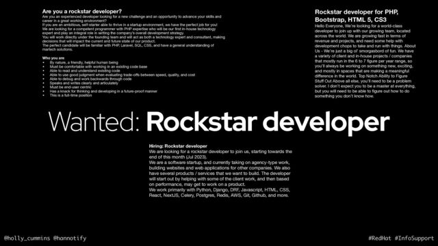 @holly_cummins @hannotify #RedHat #InfoSupport
Wanted: Rockstar developer
Are you a rockstar developer?
Are you an experienced developer looking for a new challenge and an opportunity to advance your skills and
career in a great working environment? 

If you are an ambitious, self-starter able to thrive in a startup environment, we have the perfect job for you! 

We are looking for a competent programmer with PHP expertise who will be our
fi
rst in-house technology
expert and play an integral role in setting the company’s overall development strategy. 

You will work directly under the founding team and will act as both a technology expert and consultant, making
decisions that will impact the current and future state of our product. 

The perfect candidate will be familiar with PHP, Laravel, SQL, CSS, and have a general understanding of
martech solutions. 

Who you are
• By nature, a friendly, helpful human being 

• Must be comfortable with working in an existing code base 

• Able to read and understand existing code 

• Able to use good judgment when evaluating trade-o
ff
s between speed, quality, and cost 

• Able to debug and work backwards through code 

• Speaks and writes clearly and articulately 

• Must be end-user centric

• Has a knack for thinking and developing in a future-proof manner 

• This is a full-time position
Rockstar developer for PHP,
Bootstrap, HTML 5, CS3
Hello Everyone, We’re looking for a world-class
developer to join up with our growing team, located
across the world. We are growing fast in terms of
revenue and projects, and need some help with
development chops to take and run with things. About
Us - We’re just a big ol’ smorgasbord of fun. We have
a variety of client and in-house projects / companies
that mostly run in the 6 to 7
fi
gure per year range, so
you’ll always be working on something new, exciting,
and mostly in spaces that are making a meaningful
di
ff
erence in the world. Top Notch Ability to Figure
Stu
ff
Out Above all else, you’ll need to be a problem
solver. I don’t expect you to be a master at everything,
but you will need to be able to
fi
gure out how to do
something you don’t know how.
Hiring: Rockstar developer
We are looking for a rockstar developer to join us, starting towards the
end of this month (Jul 2023).

We are a software startup, and currently taking on agency-type work,
building websites and web applications for other companies. We also
have several products / services that we want to build. The developer
will start out by helping with some of the client work, and then based
on performance, may get to work on a product.

We work primarily with Python, Django, DRF, Javascript, HTML, CSS,
React, NextJS, Celery, Postgres, Redis, AWS, Git, Github, and more.

