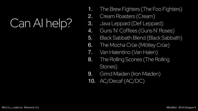@holly_cummins @hannotify #RedHat #InfoSupport
Can AI help?
1. The Brew Fighters (The Foo Fighters)
2. Cream Roasters (Cream)
3. Java Leppard (Def Leppard)
4. Guns 'N' Coffees (Guns N' Roses)
5. Black Sabbath Blend (Black Sabbath)
6. The Mocha Crüe (Mötley Crüe)
7. Van Halentino (Van Halen)
8. The Rolling Scones (The Rolling
Stones)
9. Grind Maiden (Iron Maiden)
10. AC/Decaf (AC/DC)
