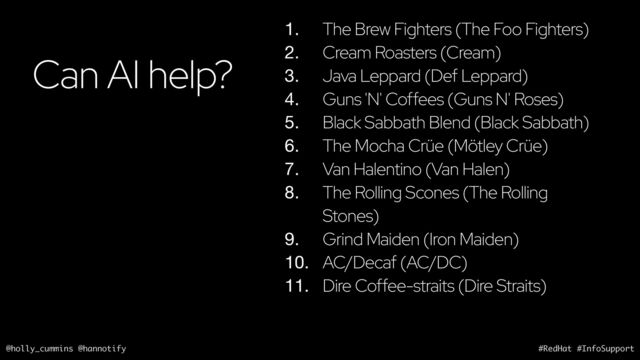 @holly_cummins @hannotify #RedHat #InfoSupport
Can AI help?
1. The Brew Fighters (The Foo Fighters)
2. Cream Roasters (Cream)
3. Java Leppard (Def Leppard)
4. Guns 'N' Coffees (Guns N' Roses)
5. Black Sabbath Blend (Black Sabbath)
6. The Mocha Crüe (Mötley Crüe)
7. Van Halentino (Van Halen)
8. The Rolling Scones (The Rolling
Stones)
9. Grind Maiden (Iron Maiden)
10. AC/Decaf (AC/DC)
11. Dire Coffee-straits (Dire Straits)
