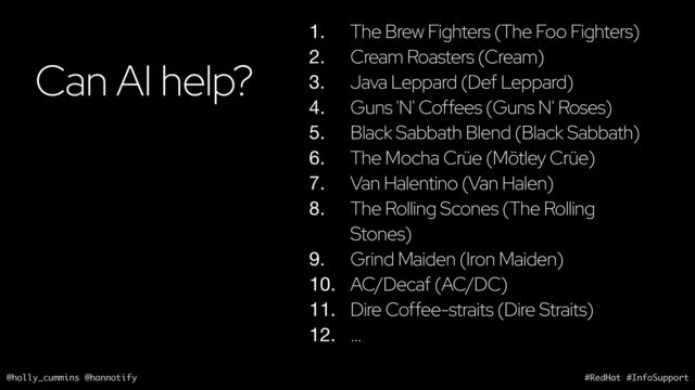 @holly_cummins @hannotify #RedHat #InfoSupport
Can AI help?
1. The Brew Fighters (The Foo Fighters)
2. Cream Roasters (Cream)
3. Java Leppard (Def Leppard)
4. Guns 'N' Coffees (Guns N' Roses)
5. Black Sabbath Blend (Black Sabbath)
6. The Mocha Crüe (Mötley Crüe)
7. Van Halentino (Van Halen)
8. The Rolling Scones (The Rolling
Stones)
9. Grind Maiden (Iron Maiden)
10. AC/Decaf (AC/DC)
11. Dire Coffee-straits (Dire Straits)
12. …
