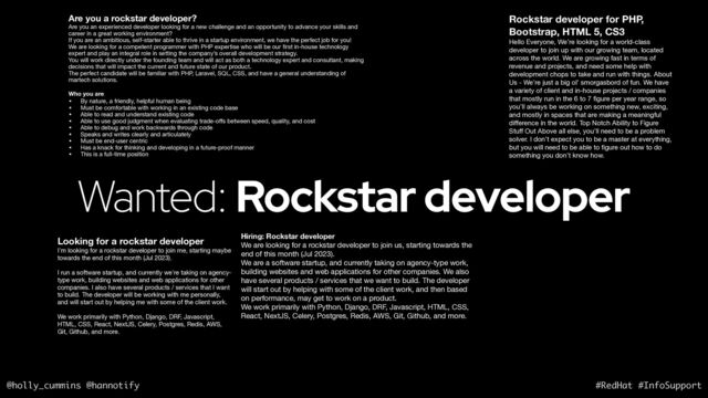 @holly_cummins @hannotify #RedHat #InfoSupport
Wanted: Rockstar developer
Are you a rockstar developer?
Are you an experienced developer looking for a new challenge and an opportunity to advance your skills and
career in a great working environment? 

If you are an ambitious, self-starter able to thrive in a startup environment, we have the perfect job for you! 

We are looking for a competent programmer with PHP expertise who will be our
fi
rst in-house technology
expert and play an integral role in setting the company’s overall development strategy. 

You will work directly under the founding team and will act as both a technology expert and consultant, making
decisions that will impact the current and future state of our product. 

The perfect candidate will be familiar with PHP, Laravel, SQL, CSS, and have a general understanding of
martech solutions. 

Who you are
• By nature, a friendly, helpful human being 

• Must be comfortable with working in an existing code base 

• Able to read and understand existing code 

• Able to use good judgment when evaluating trade-o
ff
s between speed, quality, and cost 

• Able to debug and work backwards through code 

• Speaks and writes clearly and articulately 

• Must be end-user centric

• Has a knack for thinking and developing in a future-proof manner 

• This is a full-time position
Rockstar developer for PHP,
Bootstrap, HTML 5, CS3
Hello Everyone, We’re looking for a world-class
developer to join up with our growing team, located
across the world. We are growing fast in terms of
revenue and projects, and need some help with
development chops to take and run with things. About
Us - We’re just a big ol’ smorgasbord of fun. We have
a variety of client and in-house projects / companies
that mostly run in the 6 to 7
fi
gure per year range, so
you’ll always be working on something new, exciting,
and mostly in spaces that are making a meaningful
di
ff
erence in the world. Top Notch Ability to Figure
Stu
ff
Out Above all else, you’ll need to be a problem
solver. I don’t expect you to be a master at everything,
but you will need to be able to
fi
gure out how to do
something you don’t know how.
Hiring: Rockstar developer
We are looking for a rockstar developer to join us, starting towards the
end of this month (Jul 2023).

We are a software startup, and currently taking on agency-type work,
building websites and web applications for other companies. We also
have several products / services that we want to build. The developer
will start out by helping with some of the client work, and then based
on performance, may get to work on a product.

We work primarily with Python, Django, DRF, Javascript, HTML, CSS,
React, NextJS, Celery, Postgres, Redis, AWS, Git, Github, and more.

Looking for a rockstar developer
I'm looking for a rockstar developer to join me, starting maybe
towards the end of this month (Jul 2023).

I run a software startup, and currently we're taking on agency-
type work, building websites and web applications for other
companies. I also have several products / services that I want
to build. The developer will be working with me personally,
and will start out by helping me with some of the client work.

We work primarily with Python, Django, DRF, Javascript,
HTML, CSS, React, NextJS, Celery, Postgres, Redis, AWS,
Git, Github, and more.

