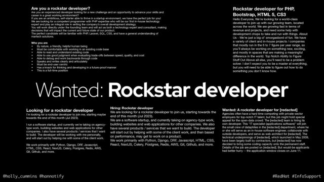 @holly_cummins @hannotify #RedHat #InfoSupport
Wanted: Rockstar developer
Are you a rockstar developer?
Are you an experienced developer looking for a new challenge and an opportunity to advance your skills and
career in a great working environment? 

If you are an ambitious, self-starter able to thrive in a startup environment, we have the perfect job for you! 

We are looking for a competent programmer with PHP expertise who will be our
fi
rst in-house technology
expert and play an integral role in setting the company’s overall development strategy. 

You will work directly under the founding team and will act as both a technology expert and consultant, making
decisions that will impact the current and future state of our product. 

The perfect candidate will be familiar with PHP, Laravel, SQL, CSS, and have a general understanding of
martech solutions. 

Who you are
• By nature, a friendly, helpful human being 

• Must be comfortable with working in an existing code base 

• Able to read and understand existing code 

• Able to use good judgment when evaluating trade-o
ff
s between speed, quality, and cost 

• Able to debug and work backwards through code 

• Speaks and writes clearly and articulately 

• Must be end-user centric

• Has a knack for thinking and developing in a future-proof manner 

• This is a full-time position
Rockstar developer for PHP,
Bootstrap, HTML 5, CS3
Hello Everyone, We’re looking for a world-class
developer to join up with our growing team, located
across the world. We are growing fast in terms of
revenue and projects, and need some help with
development chops to take and run with things. About
Us - We’re just a big ol’ smorgasbord of fun. We have
a variety of client and in-house projects / companies
that mostly run in the 6 to 7
fi
gure per year range, so
you’ll always be working on something new, exciting,
and mostly in spaces that are making a meaningful
di
ff
erence in the world. Top Notch Ability to Figure
Stu
ff
Out Above all else, you’ll need to be a problem
solver. I don’t expect you to be a master at everything,
but you will need to be able to
fi
gure out how to do
something you don’t know how.
Hiring: Rockstar developer
We are looking for a rockstar developer to join us, starting towards the
end of this month (Jul 2023).

We are a software startup, and currently taking on agency-type work,
building websites and web applications for other companies. We also
have several products / services that we want to build. The developer
will start out by helping with some of the client work, and then based
on performance, may get to work on a product.

We work primarily with Python, Django, DRF, Javascript, HTML, CSS,
React, NextJS, Celery, Postgres, Redis, AWS, Git, Github, and more.

Looking for a rockstar developer
I'm looking for a rockstar developer to join me, starting maybe
towards the end of this month (Jul 2023).

I run a software startup, and currently we're taking on agency-
type work, building websites and web applications for other
companies. I also have several products / services that I want
to build. The developer will be working with me personally,
and will start out by helping me with some of the client work.

We work primarily with Python, Django, DRF, Javascript,
HTML, CSS, React, NextJS, Celery, Postgres, Redis, AWS,
Git, Github, and more.

Wanted: A rockstar developer for [redacted]
Agencies often have a hard time competing with private-sector
employers for top-notch IT talent, but this job might hold special
appeal for the open-data crowd: The [redacted] team is hiring its
own developer. This "IT specialist (applications software)" will join
the small crew of dataphiles in the [redacted] department, where he
or she will serve as an in-house software engineer, collaborate with
outside developers, and serve as web architect for [redacted]. The
technical underpinnings of [redacted], which launched in May 2009,
have been largely built by contractors, but [redacted] has now
decided to bring some coding capacity onto the permanent sta
ff
.
Details of the job are posted on [redacted]. But would-be applicants
had better hurry -- the application window closes on June 11. 

